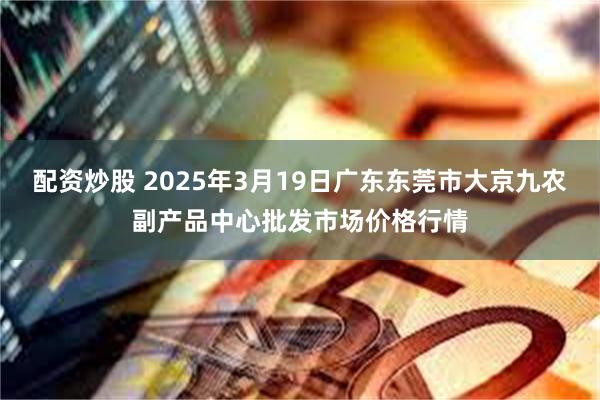 配资炒股 2025年3月19日广东东莞市大京九农副产品中心批发市场价格行情