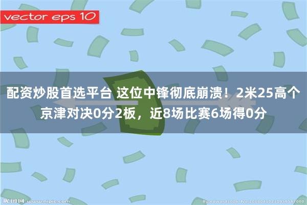 配资炒股首选平台 这位中锋彻底崩溃！2米25高个京津对决0分2板，近8场比赛6场得0分