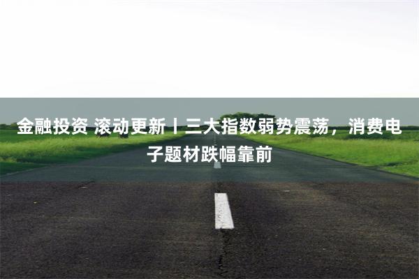 金融投资 滚动更新丨三大指数弱势震荡，消费电子题材跌幅靠前