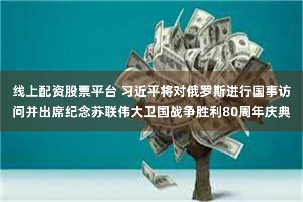 线上配资股票平台 习近平将对俄罗斯进行国事访问并出席纪念苏联伟大卫国战争胜利80周年庆典