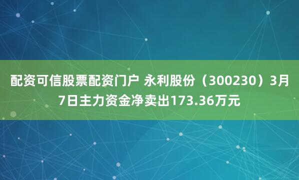 配资可信股票配资门户 永利股份（300230）3月7日主力资金净卖出173.36万元