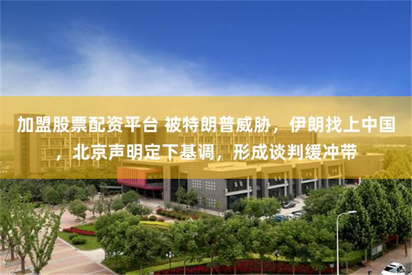 加盟股票配资平台 被特朗普威胁，伊朗找上中国，北京声明定下基调，形成谈判缓冲带
