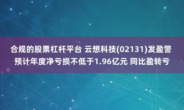 合规的股票杠杆平台 云想科技(02131)发盈警 预计年度净亏损不低于1.96亿元 同比盈转亏