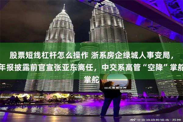 股票短线杠杆怎么操作 浙系房企绿城人事变局，年报披露前官宣张亚东离任，中交系高管“空降”掌舵