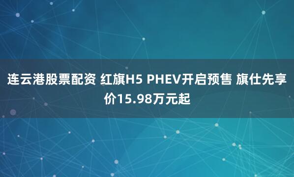 连云港股票配资 红旗H5 PHEV开启预售 旗仕先享价15.98万元起