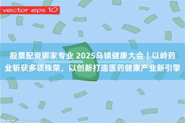 股票配资哪家专业 2025乌镇健康大会｜以岭药业斩获多项殊荣，以创新打造医药健康产业新引擎