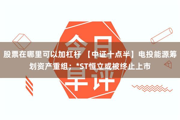 股票在哪里可以加杠杆 【中证十点半】电投能源筹划资产重组；*ST恒立或被终止上市