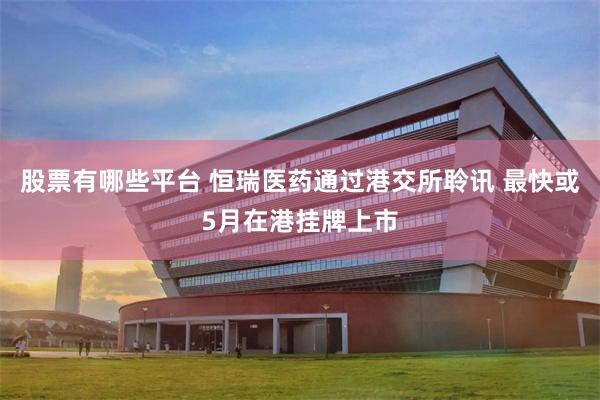 股票有哪些平台 恒瑞医药通过港交所聆讯 最快或5月在港挂牌上市