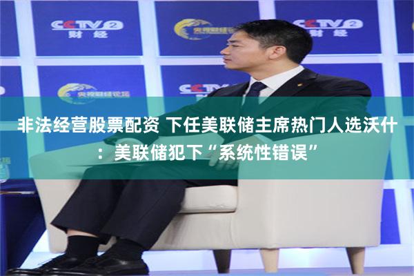非法经营股票配资 下任美联储主席热门人选沃什：美联储犯下“系统性错误”