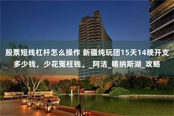 股票短线杠杆怎么操作 新疆纯玩团15天14晚开支多少钱，少花冤枉钱。_阿洁_喀纳斯湖_攻略