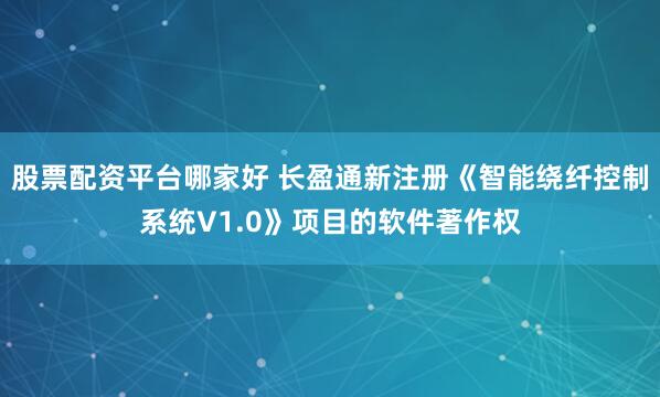 股票配资平台哪家好 长盈通新注册《智能绕纤控制系统V1.0》项目的软件著作权