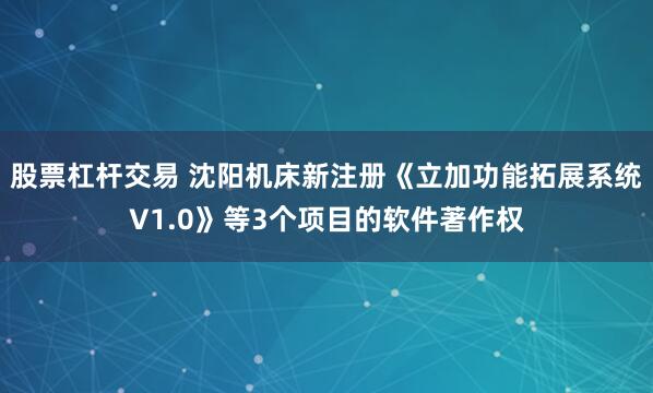 股票杠杆交易 沈阳机床新注册《立加功能拓展系统V1.0》等3个项目的软件著作权