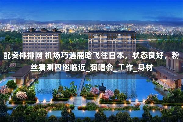 配资排排网 机场巧遇鹿晗飞往日本，状态良好，粉丝猜测四巡临近_演唱会_工作_身材