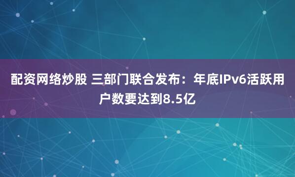 配资网络炒股 三部门联合发布：年底IPv6活跃用户数要达到8.5亿