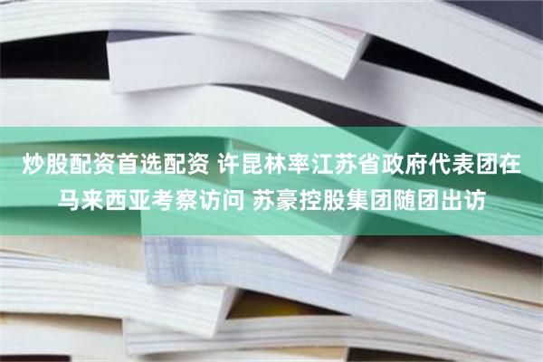 炒股配资首选配资 许昆林率江苏省政府代表团在马来西亚考察访问 苏豪控股集团随团出访