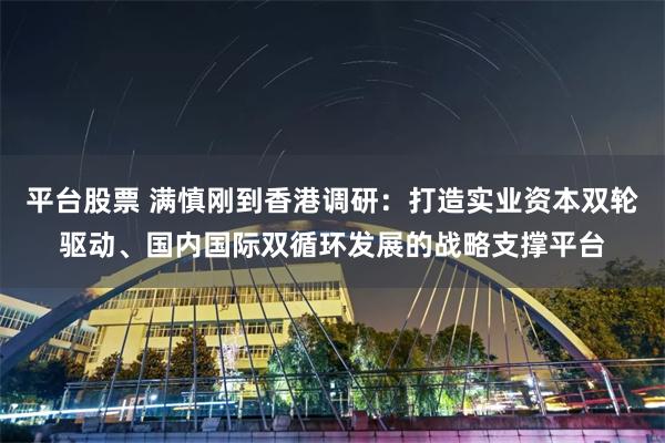 平台股票 满慎刚到香港调研：打造实业资本双轮驱动、国内国际双循环发展的战略支撑平台