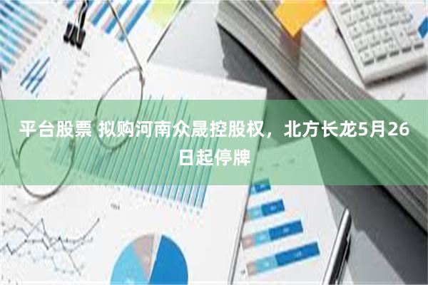 平台股票 拟购河南众晟控股权，北方长龙5月26日起停牌