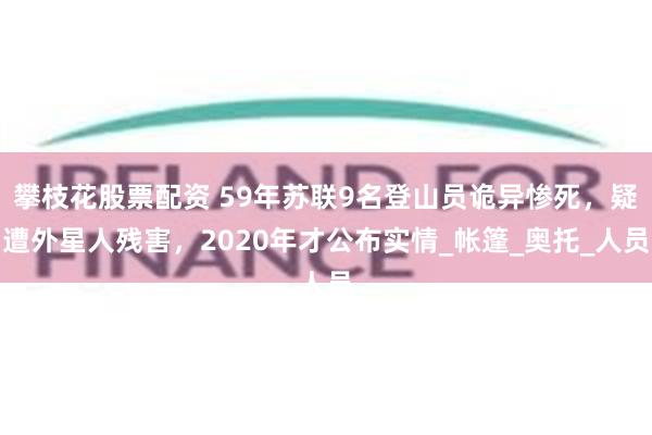 攀枝花股票配资 59年苏联9名登山员诡异惨死，疑遭外星人残害，2020年才公布实情_帐篷_奥托_人员