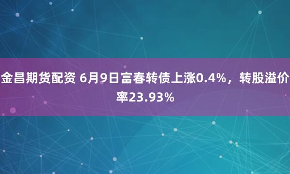 金昌期货配资 6月9日富春转债上涨0.4%，转股溢价率23.93%
