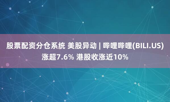 股票配资分仓系统 美股异动 | 哔哩哔哩(BILI.US)涨超7.6% 港股收涨近10%