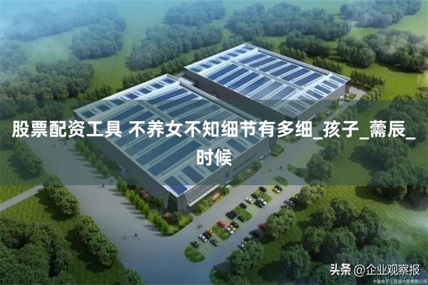 股票配资工具 不养女不知细节有多细_孩子_薷辰_时候