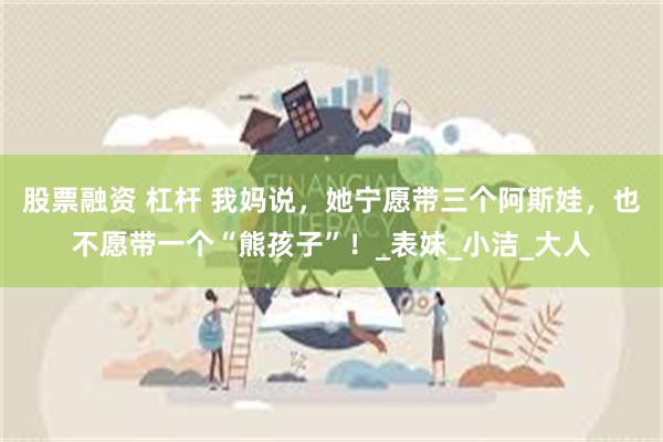 股票融资 杠杆 我妈说，她宁愿带三个阿斯娃，也不愿带一个“熊孩子”！_表妹_小洁_大人