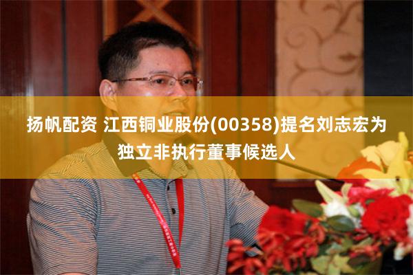 扬帆配资 江西铜业股份(00358)提名刘志宏为独立非执行董事候选人