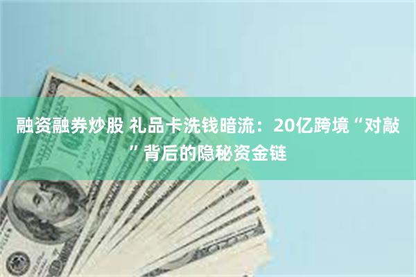 融资融券炒股 礼品卡洗钱暗流：20亿跨境“对敲”背后的隐秘资金链