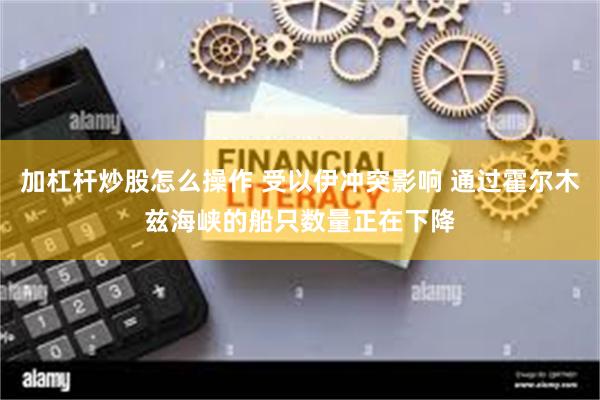 加杠杆炒股怎么操作 受以伊冲突影响 通过霍尔木兹海峡的船只数量正在下降