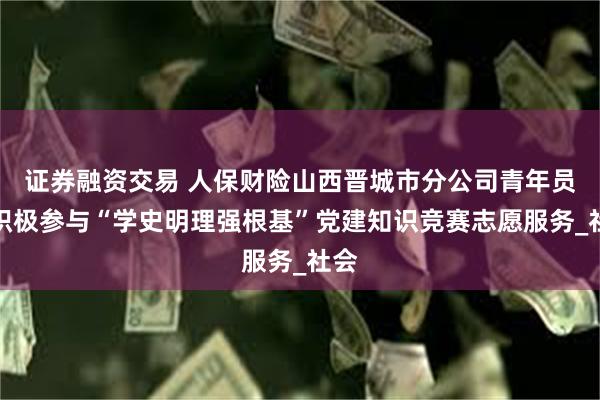 证券融资交易 人保财险山西晋城市分公司青年员工积极参与“学史明理强根基”党建知识竞赛志愿服务_社会