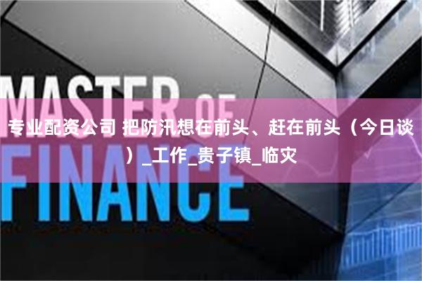 专业配资公司 把防汛想在前头、赶在前头（今日谈）_工作_贵子镇_临灾