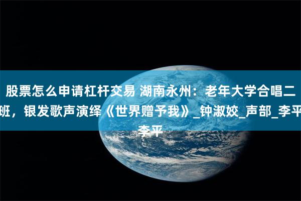 股票怎么申请杠杆交易 湖南永州：老年大学合唱二班，银发歌声演绎《世界赠予我》_钟淑姣_声部_李平