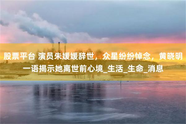 股票平台 演员朱媛媛辞世，众星纷纷悼念，黄晓明一语揭示她离世前心境_生活_生命_消息