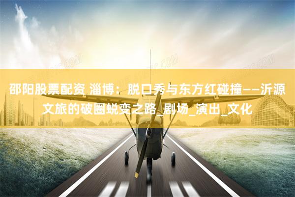 邵阳股票配资 淄博：脱口秀与东方红碰撞——沂源文旅的破圈蜕变之路_剧场_演出_文化