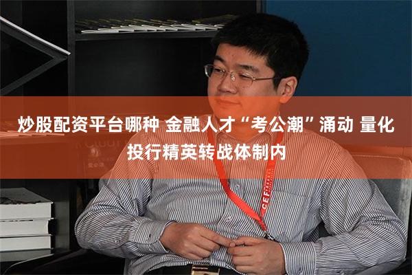 炒股配资平台哪种 金融人才“考公潮”涌动 量化投行精英转战体制内