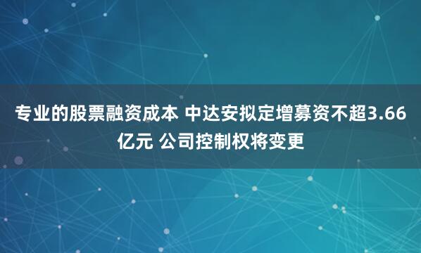 专业的股票融资成本 中达安拟定增募资不超3.66亿元 公司控制权将变更