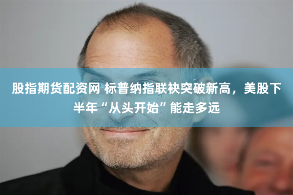 股指期货配资网 标普纳指联袂突破新高，美股下半年“从头开始”能走多远