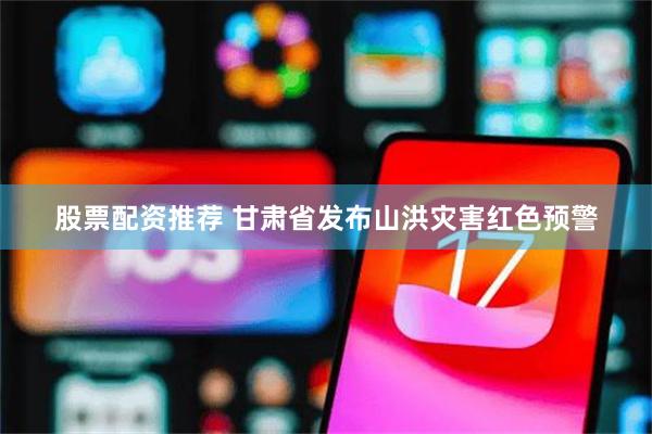 股票配资推荐 甘肃省发布山洪灾害红色预警