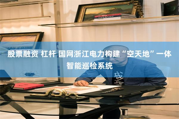 股票融资 杠杆 国网浙江电力构建“空天地”一体智能巡检系统
