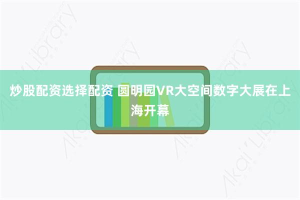 炒股配资选择配资 圆明园VR大空间数字大展在上海开幕